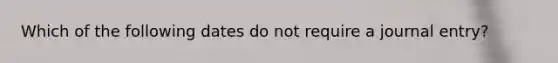 Which of the following dates do not require a journal entry?