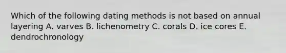 Which of the following dating methods is not based on annual layering A. varves B. lichenometry C. corals D. ice cores E. dendrochronology