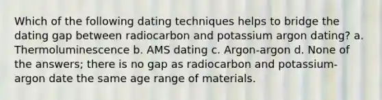 Which of the following dating techniques helps to bridge the dating gap between radiocarbon and potassium argon dating? a. Thermoluminescence b. AMS dating c. Argon-argon d. None of the answers; there is no gap as radiocarbon and potassium-argon date the same age range of materials.