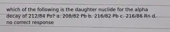 which of the following is the daughter nuclide for the alpha decay of 212/84 Po? a. 208/82 Pb b. 216/82 Pb c. 216/86 Rn d. no correct response