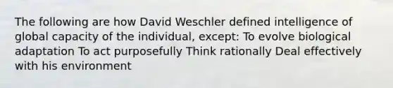 The following are how David Weschler defined intelligence of global capacity of the individual, except: To evolve biological adaptation To act purposefully Think rationally Deal effectively with his environment