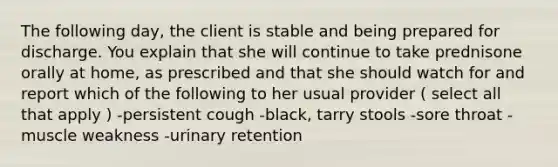 The following day, the client is stable and being prepared for discharge. You explain that she will continue to take prednisone orally at home, as prescribed and that she should watch for and report which of the following to her usual provider ( select all that apply ) -persistent cough -black, tarry stools -sore throat -muscle weakness -urinary retention