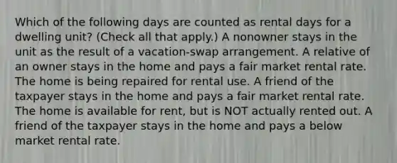 Which of the following days are counted as rental days for a dwelling unit? (Check all that apply.) A nonowner stays in the unit as the result of a vacation-swap arrangement. A relative of an owner stays in the home and pays a fair market rental rate. The home is being repaired for rental use. A friend of the taxpayer stays in the home and pays a fair market rental rate. The home is available for rent, but is NOT actually rented out. A friend of the taxpayer stays in the home and pays a below market rental rate.