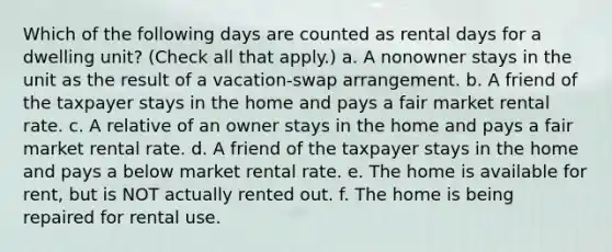 Which of the following days are counted as rental days for a dwelling unit? (Check all that apply.) a. A nonowner stays in the unit as the result of a vacation-swap arrangement. b. A friend of the taxpayer stays in the home and pays a fair market rental rate. c. A relative of an owner stays in the home and pays a fair market rental rate. d. A friend of the taxpayer stays in the home and pays a below market rental rate. e. The home is available for rent, but is NOT actually rented out. f. The home is being repaired for rental use.