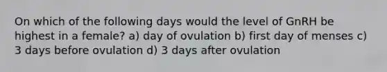 On which of the following days would the level of GnRH be highest in a female? a) day of ovulation b) first day of menses c) 3 days before ovulation d) 3 days after ovulation