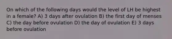 On which of the following days would the level of LH be highest in a female? A) 3 days after ovulation B) the first day of menses C) the day before ovulation D) the day of ovulation E) 3 days before ovulation