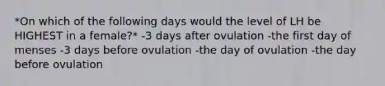 *On which of the following days would the level of LH be HIGHEST in a female?* -3 days after ovulation -the first day of menses -3 days before ovulation -the day of ovulation -the day before ovulation