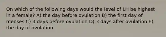 On which of the following days would the level of LH be highest in a female? A) the day before ovulation B) the first day of menses C) 3 days before ovulation D) 3 days after ovulation E) the day of ovulation