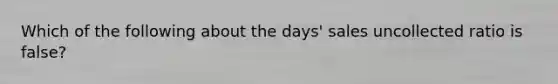 Which of the following about the days' sales uncollected ratio is false?