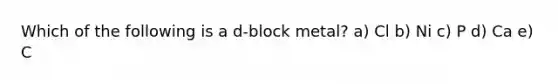 Which of the following is a d-block metal? a) Cl b) Ni c) P d) Ca e) C