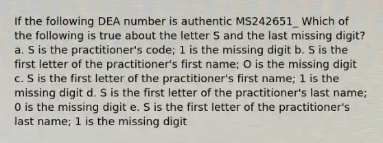 If the following DEA number is authentic MS242651_ Which of the following is true about the letter S and the last missing digit? a. S is the practitioner's code; 1 is the missing digit b. S is the first letter of the practitioner's first name; O is the missing digit c. S is the first letter of the practitioner's first name; 1 is the missing digit d. S is the first letter of the practitioner's last name; 0 is the missing digit e. S is the first letter of the practitioner's last name; 1 is the missing digit