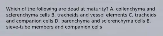 Which of the following are dead at maturity? A. collenchyma and sclerenchyma cells B. tracheids and vessel elements C. tracheids and companion cells D. parenchyma and sclerenchyma cells E. sieve-tube members and companion cells