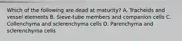 Which of the following are dead at maturity? A. Tracheids and vessel elements B. Sieve-tube members and companion cells C. Collenchyma and sclerenchyma cells D. Parenchyma and sclerenchyma cells