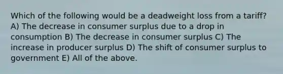 Which of the following would be a deadweight loss from a tariff? A) The decrease in consumer surplus due to a drop in consumption B) The decrease in consumer surplus C) The increase in producer surplus D) The shift of consumer surplus to government E) All of the above.