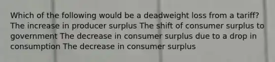 Which of the following would be a deadweight loss from a tariff? The increase in producer surplus The shift of consumer surplus to government The decrease in consumer surplus due to a drop in consumption The decrease in consumer surplus