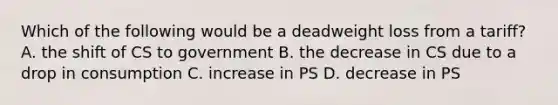 Which of the following would be a deadweight loss from a tariff? A. the shift of CS to government B. the decrease in CS due to a drop in consumption C. increase in PS D. decrease in PS