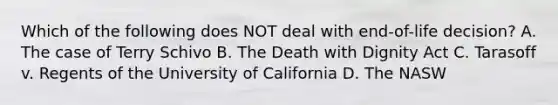 Which of the following does NOT deal with end-of-life decision? A. The case of Terry Schivo B. The Death with Dignity Act C. Tarasoff v. Regents of the University of California D. The NASW