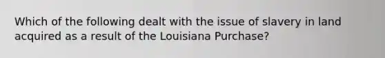 Which of the following dealt with the issue of slavery in land acquired as a result of the Louisiana Purchase?