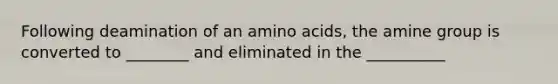 Following deamination of an amino acids, the amine group is converted to ________ and eliminated in the __________