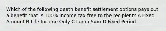 Which of the following death benefit settlement options pays out a benefit that is 100% income tax-free to the recipient? A Fixed Amount B Life Income Only C Lump Sum D Fixed Period