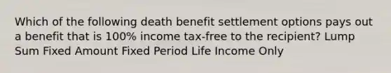 Which of the following death benefit settlement options pays out a benefit that is 100% income tax-free to the recipient? Lump Sum Fixed Amount Fixed Period Life Income Only