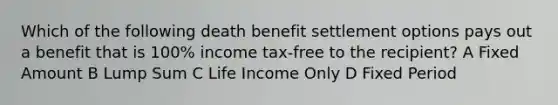 Which of the following death benefit settlement options pays out a benefit that is 100% income tax-free to the recipient? A Fixed Amount B Lump Sum C Life Income Only D Fixed Period