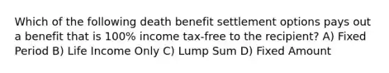 Which of the following death benefit settlement options pays out a benefit that is 100% income tax-free to the recipient? A) Fixed Period B) Life Income Only C) Lump Sum D) Fixed Amount