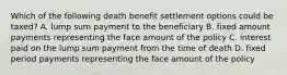 Which of the following death benefit settlement options could be taxed? A. lump sum payment to the beneficiary B. fixed amount payments representing the face amount of the policy C. interest paid on the lump sum payment from the time of death D. fixed period payments representing the face amount of the policy