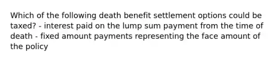 Which of the following death benefit settlement options could be taxed? - interest paid on the lump sum payment from the time of death - fixed amount payments representing the face amount of the policy