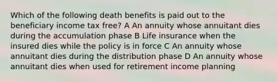 Which of the following death benefits is paid out to the beneficiary income tax free? A An annuity whose annuitant dies during the accumulation phase B Life insurance when the insured dies while the policy is in force C An annuity whose annuitant dies during the distribution phase D An annuity whose annuitant dies when used for retirement income planning