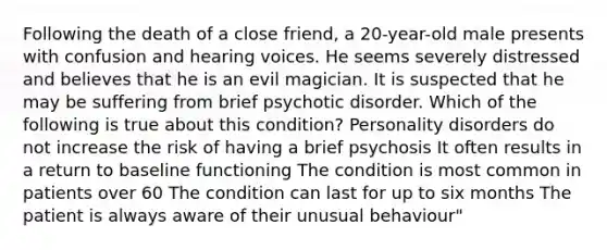 Following the death of a close friend, a 20-year-old male presents with confusion and hearing voices. He seems severely distressed and believes that he is an evil magician. It is suspected that he may be suffering from brief psychotic disorder. Which of the following is true about this condition? Personality disorders do not increase the risk of having a brief psychosis It often results in a return to baseline functioning The condition is most common in patients over 60 The condition can last for up to six months The patient is always aware of their unusual behaviour"