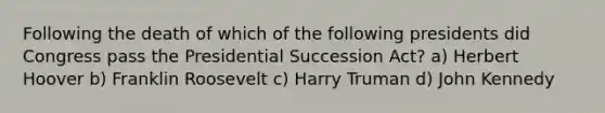 Following the death of which of the following presidents did Congress pass the Presidential Succession Act? a) Herbert Hoover b) Franklin Roosevelt c) Harry Truman d) John Kennedy