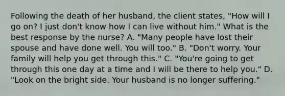 Following the death of her husband, the client states, "How will I go on? I just don't know how I can live without him." What is the best response by the nurse? A. "Many people have lost their spouse and have done well. You will too." B. "Don't worry. Your family will help you get through this." C. "You're going to get through this one day at a time and I will be there to help you." D. "Look on the bright side. Your husband is no longer suffering."