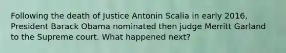 Following the death of Justice Antonin Scalia in early 2016, President Barack Obama nominated then judge Merritt Garland to the Supreme court. What happened next?