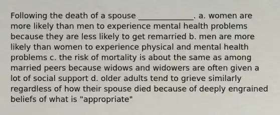 Following the death of a spouse ______________. a. women are more likely than men to experience mental health problems because they are less likely to get remarried b. men are more likely than women to experience physical and mental health problems c. the risk of mortality is about the same as among married peers because widows and widowers are often given a lot of social support d. older adults tend to grieve similarly regardless of how their spouse died because of deeply engrained beliefs of what is "appropriate"