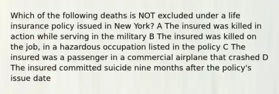 Which of the following deaths is NOT excluded under a life insurance policy issued in New York? A The insured was killed in action while serving in the military B The insured was killed on the job, in a hazardous occupation listed in the policy C The insured was a passenger in a commercial airplane that crashed D The insured committed suicide nine months after the policy's issue date