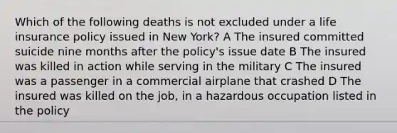 Which of the following deaths is not excluded under a life insurance policy issued in New York? A The insured committed suicide nine months after the policy's issue date B The insured was killed in action while serving in the military C The insured was a passenger in a commercial airplane that crashed D The insured was killed on the job, in a hazardous occupation listed in the policy