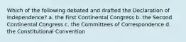 Which of the following debated and drafted the Declaration of Independence? a. the First Continental Congress b. the Second Continental Congress c. the Committees of Correspondence d. the Constitutional Convention