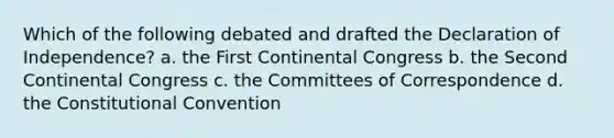 Which of the following debated and drafted the Declaration of Independence? a. the First Continental Congress b. the Second Continental Congress c. the Committees of Correspondence d. the Constitutional Convention