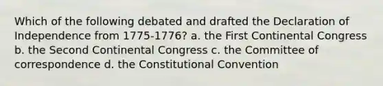 Which of the following debated and drafted the Declaration of Independence from 1775-1776? a. the First Continental Congress b. the Second Continental Congress c. the Committee of correspondence d. the Constitutional Convention