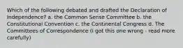 Which of the following debated and drafted the Declaration of Independence? a. the Common Sense Committee b. the Constitutional Convention c. the Continental Congress d. The Committees of Correspondence (I got this one wrong - read more carefully)