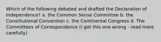 Which of the following debated and drafted the Declaration of Independence? a. the Common Sense Committee b. the Constitutional Convention c. the Continental Congress d. The Committees of Correspondence (I got this one wrong - read more carefully)