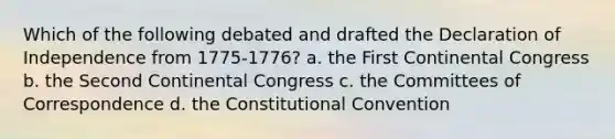 Which of the following debated and drafted the Declaration of Independence from 1775-1776? a. the First Continental Congress b. the <a href='https://www.questionai.com/knowledge/kQp0y2y2qD-second-continental-congress' class='anchor-knowledge'>second continental congress</a> c. the Committees of Correspondence d. <a href='https://www.questionai.com/knowledge/knd5xy61DJ-the-constitutional-convention' class='anchor-knowledge'>the constitutional convention</a>