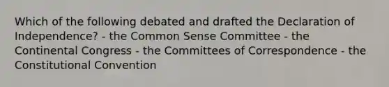 Which of the following debated and drafted the Declaration of Independence? - the Common Sense Committee - the Continental Congress - the Committees of Correspondence - the Constitutional Convention