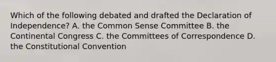 Which of the following debated and drafted the Declaration of Independence? A. the Common Sense Committee B. the Continental Congress C. the Committees of Correspondence D. the Constitutional Convention