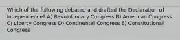 Which of the following debated and drafted the Declaration of Independence? A) Revolutionary Congress B) American Congress C) Liberty Congress D) Continental Congress E) Constitutional Congress