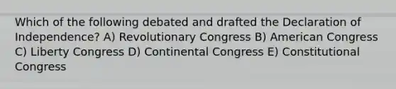 Which of the following debated and drafted the Declaration of Independence? A) Revolutionary Congress B) American Congress C) Liberty Congress D) Continental Congress E) Constitutional Congress