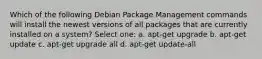 Which of the following Debian Package Management commands will install the newest versions of all packages that are currently installed on a system? Select one: a. apt-get upgrade b. apt-get update c. apt-get upgrade all d. apt-get update-all