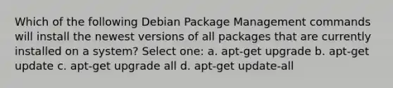 Which of the following Debian Package Management commands will install the newest versions of all packages that are currently installed on a system? Select one: a. apt-get upgrade b. apt-get update c. apt-get upgrade all d. apt-get update-all