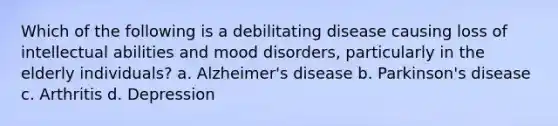 Which of the following is a debilitating disease causing loss of intellectual abilities and mood disorders, particularly in the elderly individuals? a. Alzheimer's disease b. Parkinson's disease c. Arthritis d. Depression